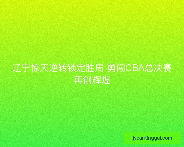 辽宁惊天逆转锁定胜局 勇闯CBA总决赛再创辉煌