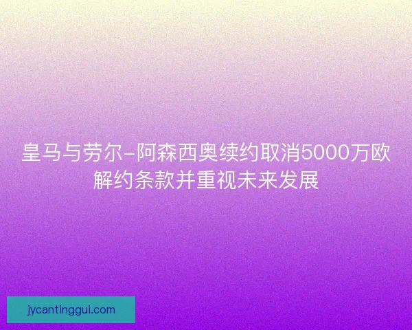 皇马与劳尔-阿森西奥续约取消5000万欧解约条款并重视未来发展