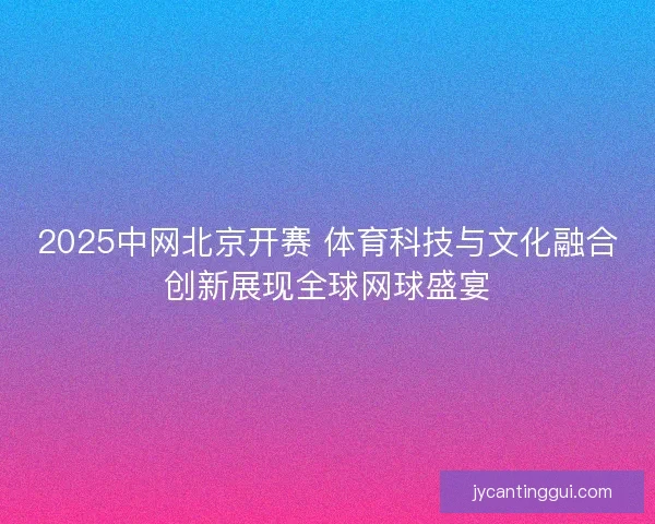 2025中网北京开赛 体育科技与文化融合创新展现全球网球盛宴
