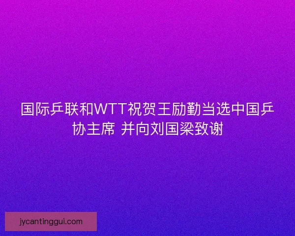 国际乒联和WTT祝贺王励勤当选中国乒协主席 并向刘国梁致谢