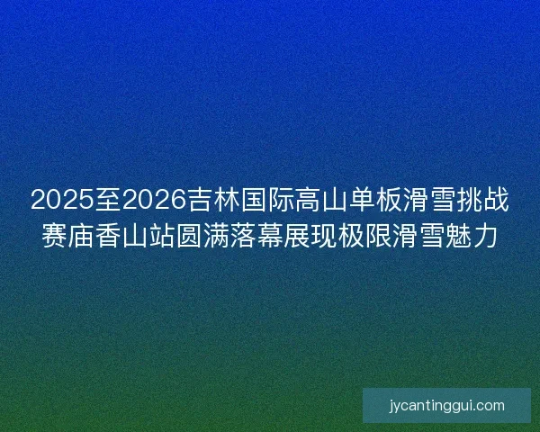 2025至2026吉林国际高山单板滑雪挑战赛庙香山站圆满落幕展现极限滑雪魅力