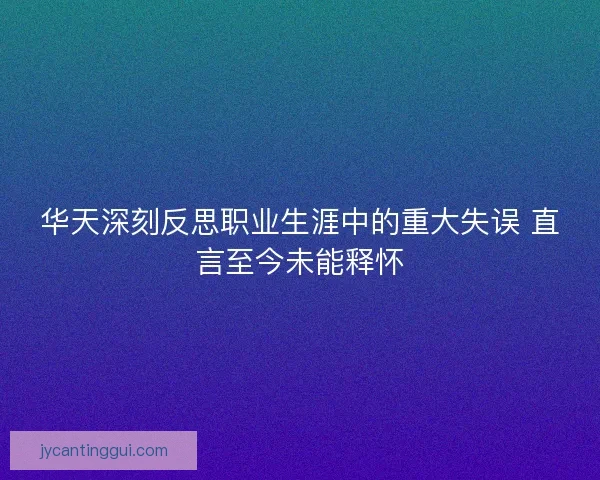 华天深刻反思职业生涯中的重大失误 直言至今未能释怀