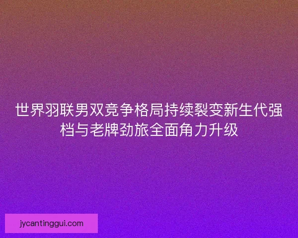 世界羽联男双竞争格局持续裂变新生代强档与老牌劲旅全面角力升级