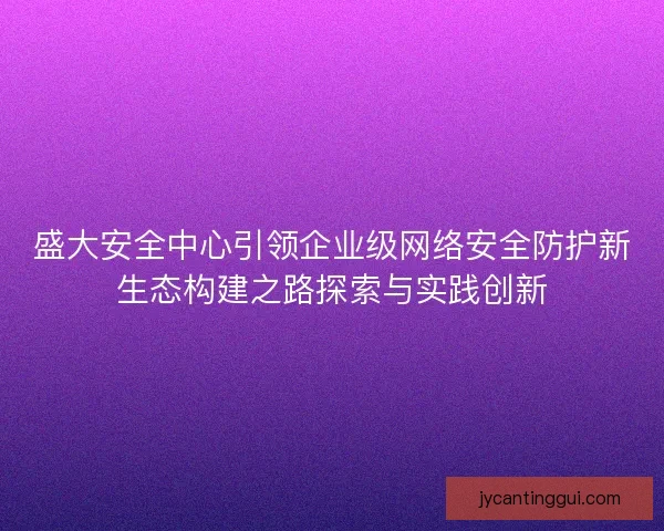 盛大安全中心引领企业级网络安全防护新生态构建之路探索与实践创新