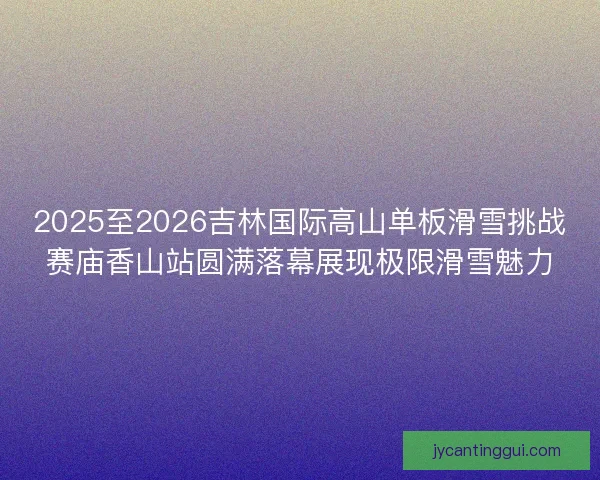 2025至2026吉林国际高山单板滑雪挑战赛庙香山站圆满落幕展现极限滑雪魅力