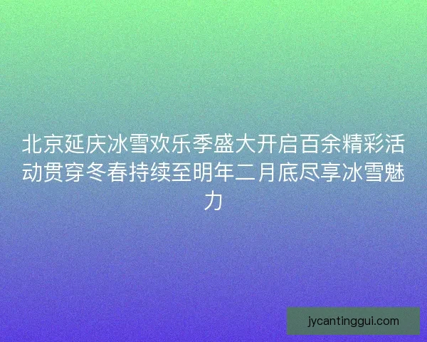北京延庆冰雪欢乐季盛大开启百余精彩活动贯穿冬春持续至明年二月底尽享冰雪魅力