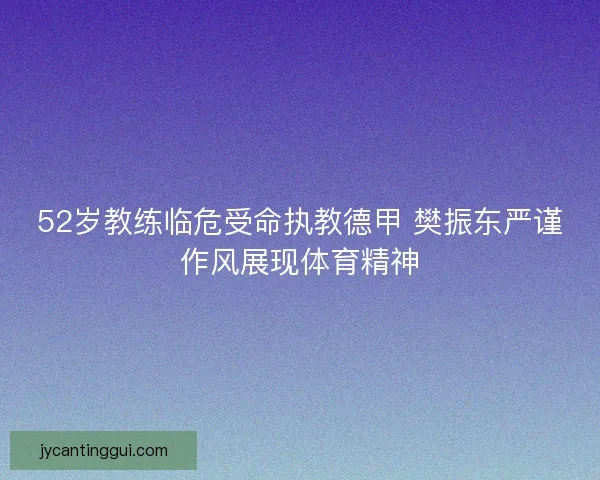 52岁教练临危受命执教德甲 樊振东严谨作风展现体育精神